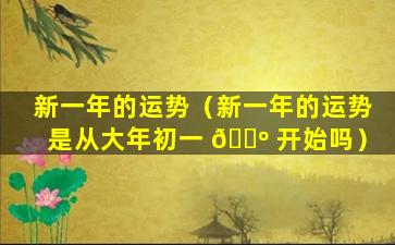 新一年的运势（新一年的运势是从大年初一 🌺 开始吗）